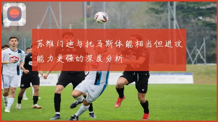 苏维门迪与托马斯体能相当但进攻能力更强的深度分析