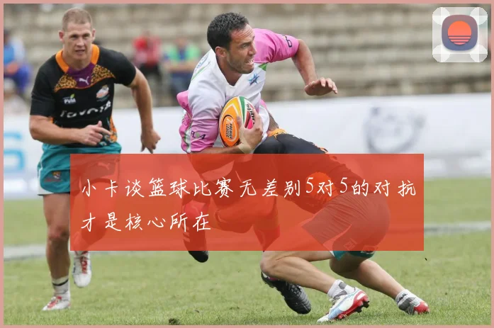 小卡谈篮球比赛无差别5对5的对抗才是核心所在