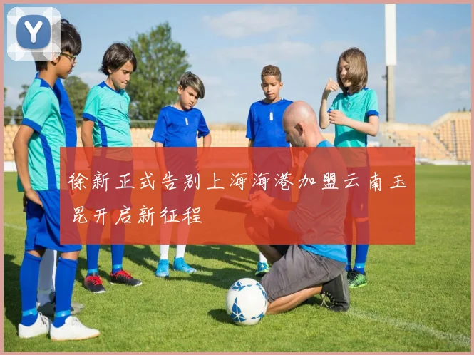 徐新正式告别上海海港加盟云南玉昆开启新征程