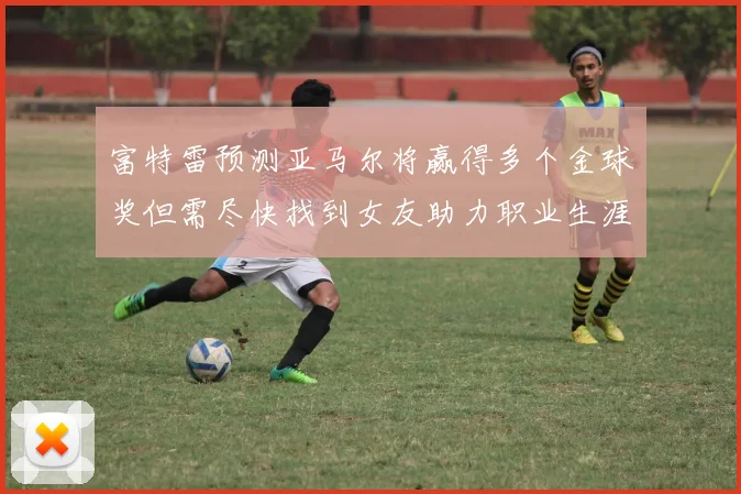 富特雷预测亚马尔将赢得多个金球奖但需尽快找到女友助力职业生涯
