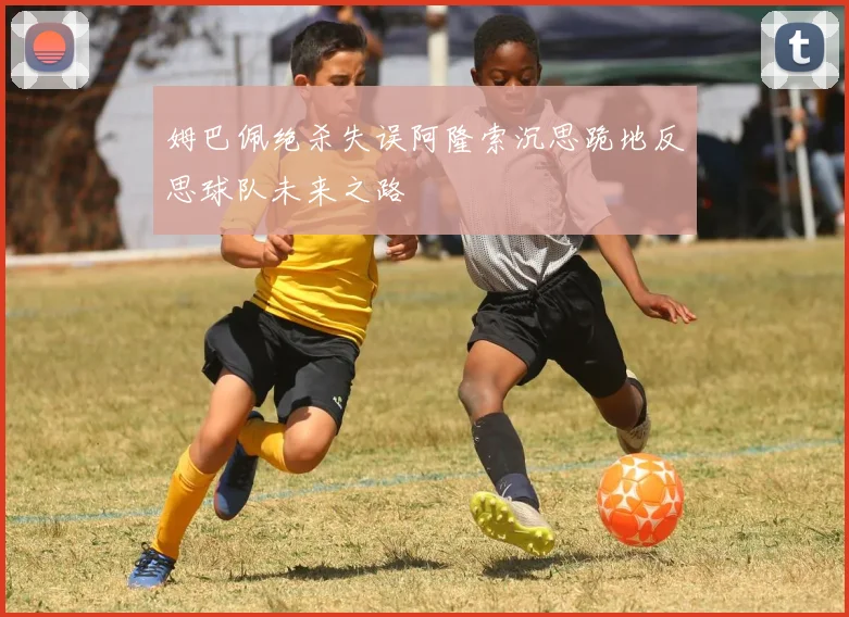 姆巴佩绝杀失误阿隆索沉思跪地反思球队未来之路