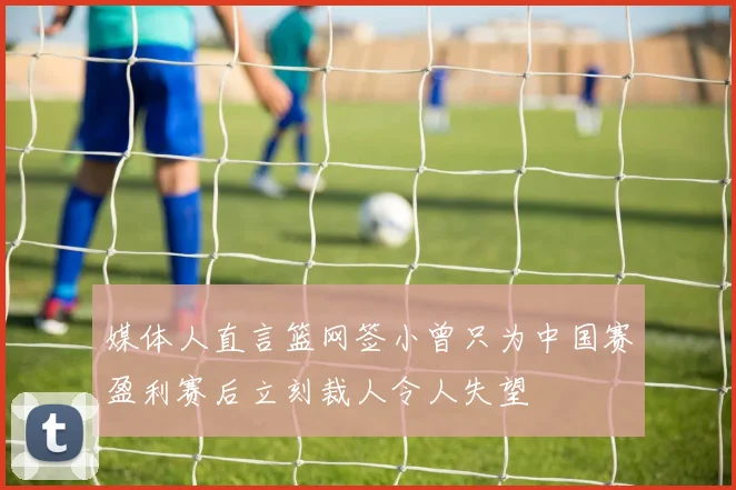 媒体人直言篮网签小曾只为中国赛盈利赛后立刻裁人令人失望