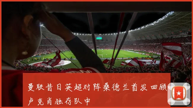 曼联昔日英超对阵桑德兰首发回顾卢克肖独存队中