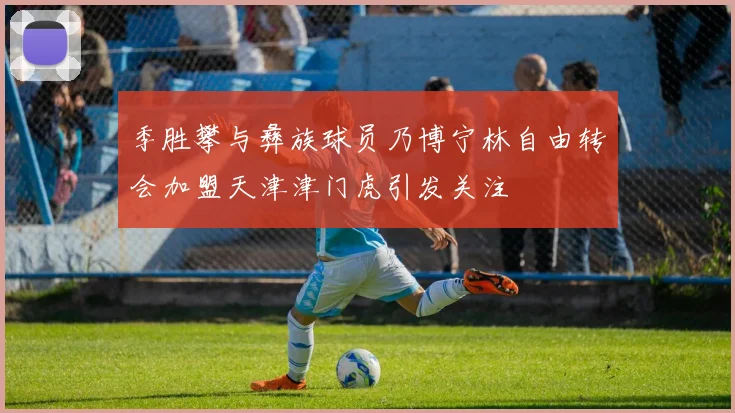 季胜攀与彝族球员乃博宁林自由转会加盟天津津门虎引发关注