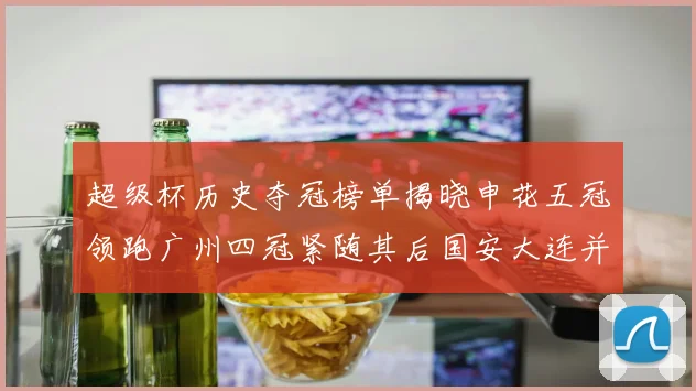 超级杯历史夺冠榜单揭晓申花五冠领跑广州四冠紧随其后国安大连并列第三