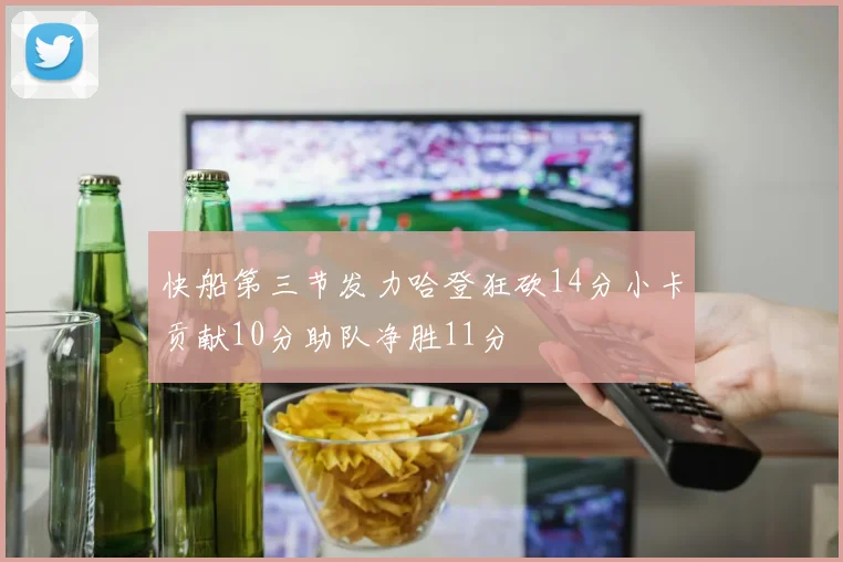 快船第三节发力哈登狂砍14分小卡贡献10分助队净胜11分