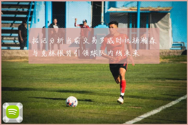 拓记分析当前交易罗威时机杨瀚森与克林根将引领球队内线未来