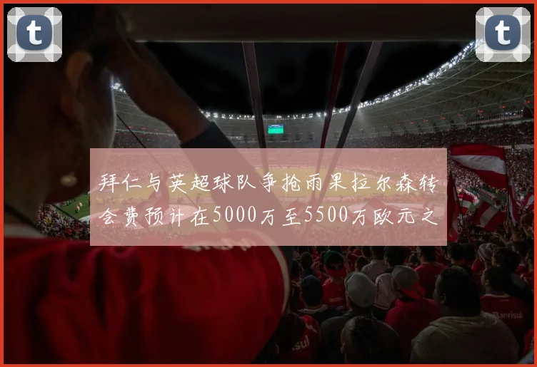 拜仁与英超球队争抢雨果拉尔森转会费预计在5000万至5500万欧元之间