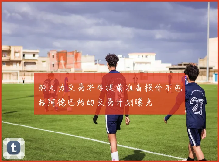热火为交易字母提前准备报价不包括阿德巴约的交易计划曝光