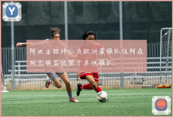 阿坎吉称拜仁为欧洲最强队伍阿森纳无明显优势于其他强队
