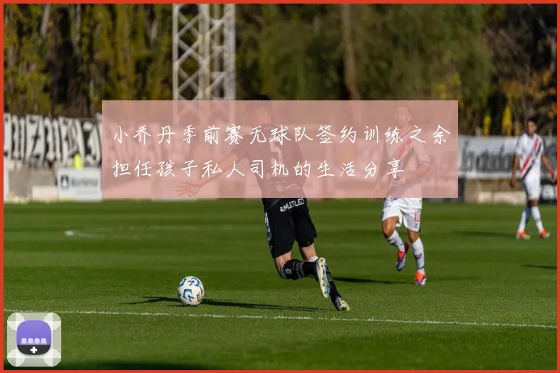 小乔丹季前赛无球队签约训练之余担任孩子私人司机的生活分享