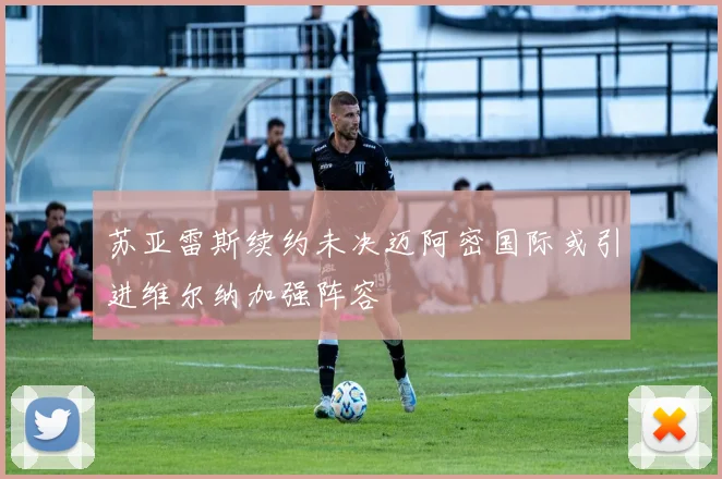 苏亚雷斯续约未决迈阿密国际或引进维尔纳加强阵容
