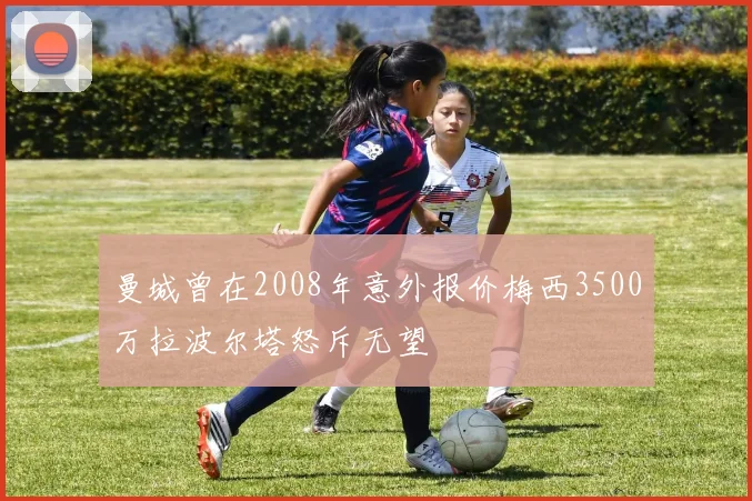 曼城曾在2008年意外报价梅西3500万拉波尔塔怒斥无望