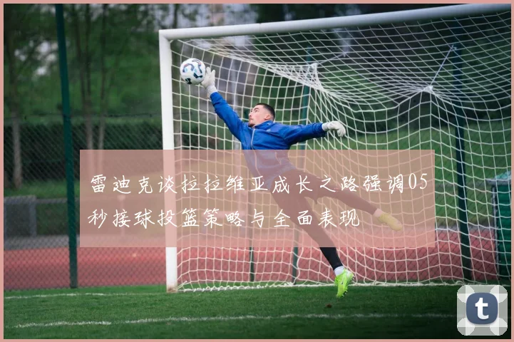 雷迪克谈拉拉维亚成长之路强调05秒接球投篮策略与全面表现
