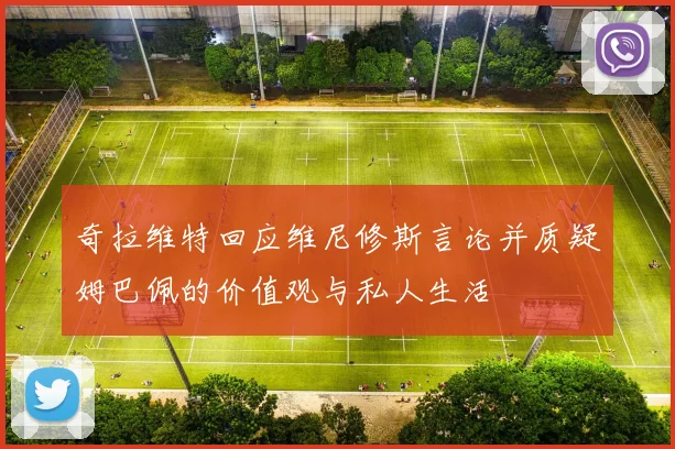奇拉维特回应维尼修斯言论并质疑姆巴佩的价值观与私人生活