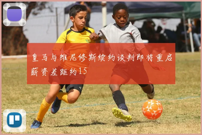 皇马与维尼修斯续约谈判即将重启薪资差距约15