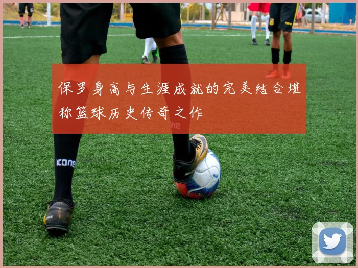 保罗身高与生涯成就的完美结合堪称篮球历史传奇之作