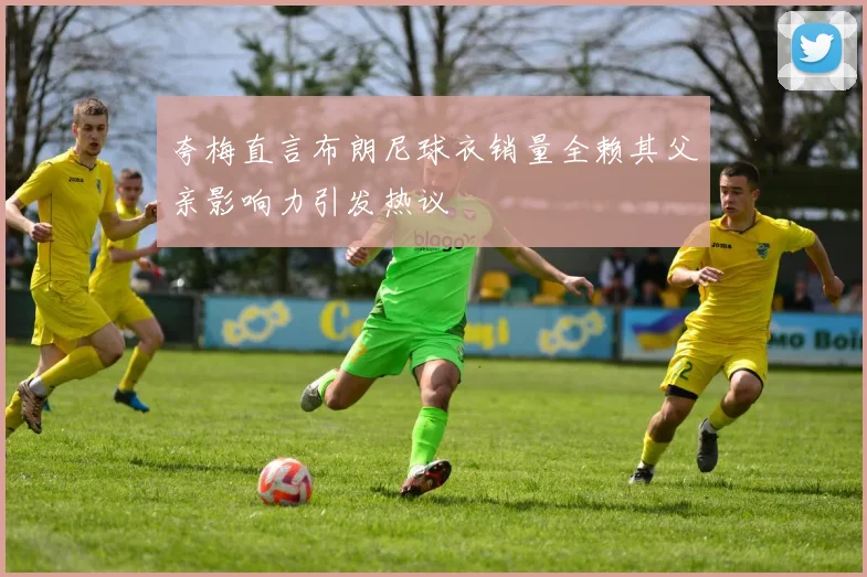 夸梅直言布朗尼球衣销量全赖其父亲影响力引发热议