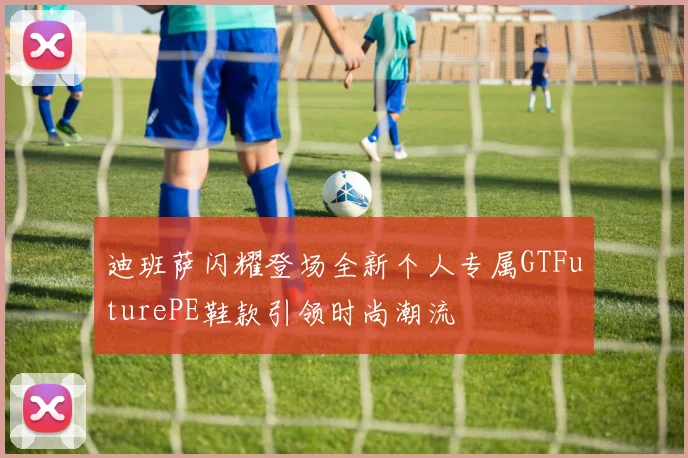 迪班萨闪耀登场全新个人专属GTFuturePE鞋款引领时尚潮流
