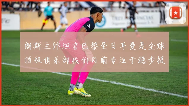 朗斯主帅坦言巴黎圣日耳曼是全球顶级俱乐部我们目前专注于稳步提升表现