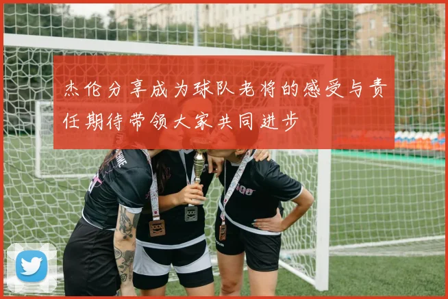 杰伦分享成为球队老将的感受与责任期待带领大家共同进步