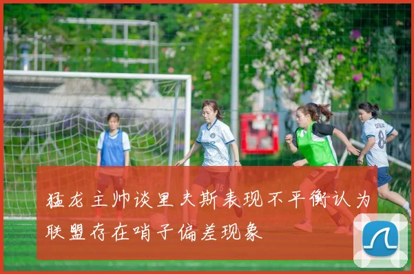 猛龙主帅谈里夫斯表现不平衡认为联盟存在哨子偏差现象