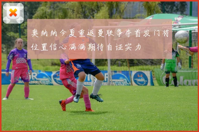 奥纳纳今夏重返曼联争夺首发门将位置信心满满期待自证实力