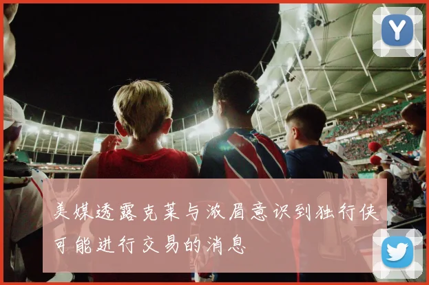美媒透露克莱与浓眉意识到独行侠可能进行交易的消息