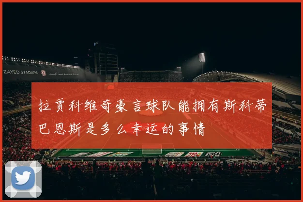 拉贾科维奇豪言球队能拥有斯科蒂巴恩斯是多么幸运的事情