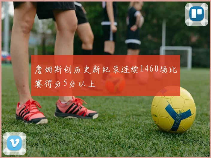 詹姆斯创历史新纪录连续1460场比赛得分5分以上