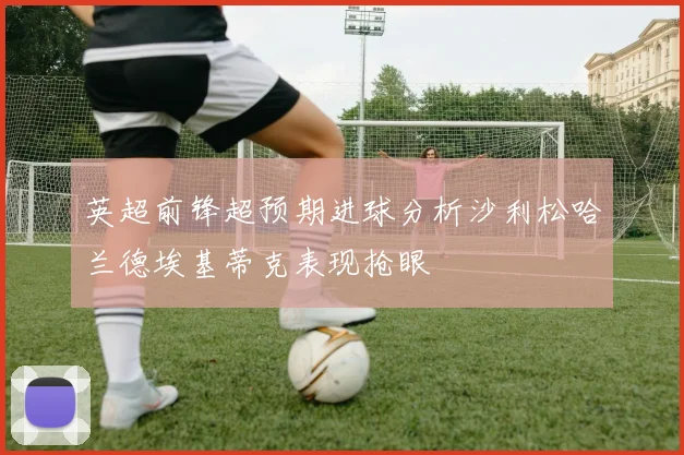 英超前锋超预期进球分析沙利松哈兰德埃基蒂克表现抢眼