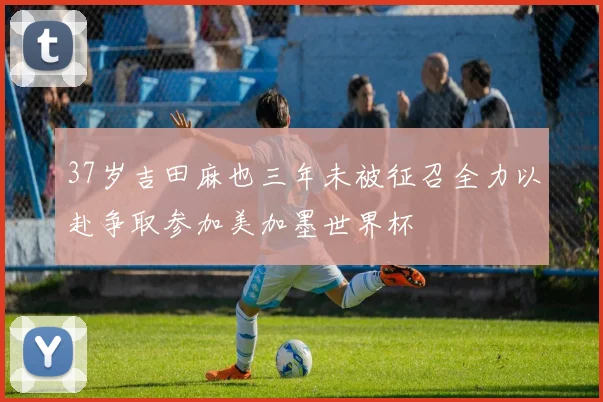 37岁吉田麻也三年未被征召全力以赴争取参加美加墨世界杯