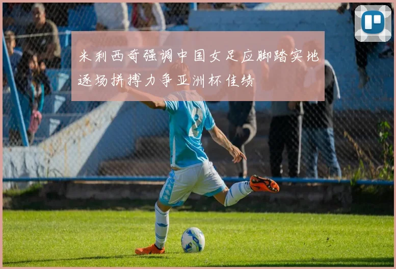 米利西奇强调中国女足应脚踏实地逐场拼搏力争亚洲杯佳绩