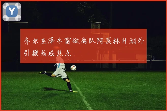 齐尔克泽冬窗欲离队阿莫林计划外引援或成焦点