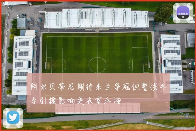 阿尔贝蒂尼期待米兰争冠但警惕冬季引援影响更衣室和谐