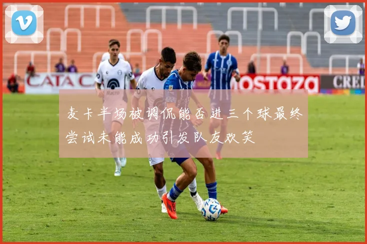 麦卡半场被调侃能否进三个球最终尝试未能成功引发队友欢笑